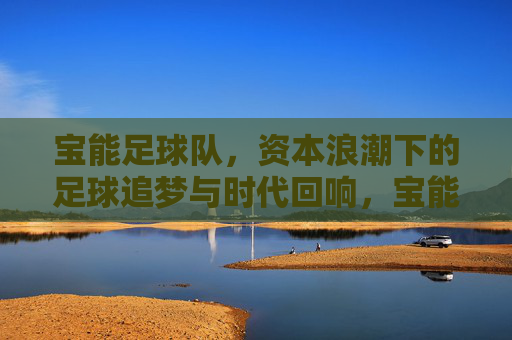 宝能足球队，资本浪潮下的足球追梦与时代回响，宝能足球队，资本浪潮下的足球追梦与时代回响