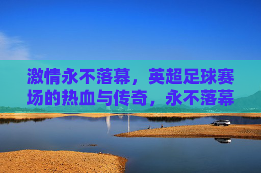 激情永不落幕，英超足球赛场的热血与传奇，永不落幕的英超热血传奇
