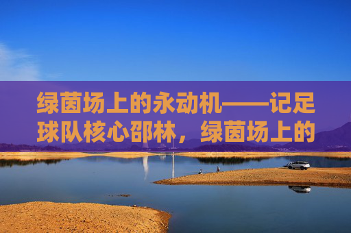绿茵场上的永动机——记足球队核心邵林，绿茵场上的永动机——足球队核心邵林