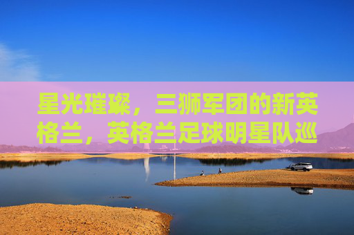 星光璀璨,三狮军团的新英格兰,英格兰足球明星队巡礼,星光璀璨,三狮军团新英格兰巡礼