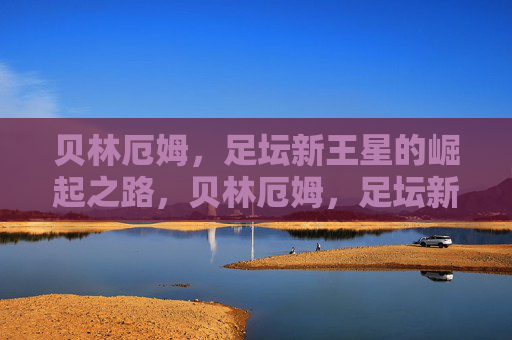 贝林厄姆,足坛新王星的崛起之路,贝林厄姆,足坛新星的崛起之路