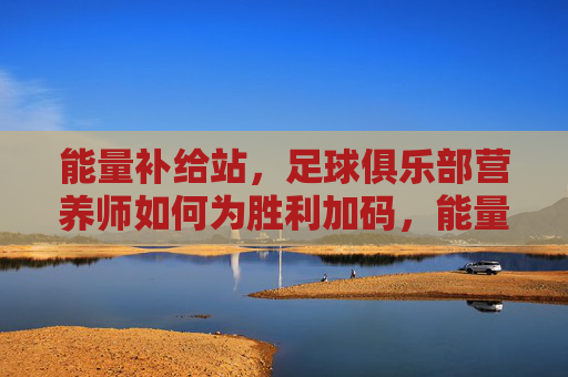 能量补给站,足球俱乐部营养师如何为胜利加码,能量补给站,足球俱乐部营养师的胜利加码之道