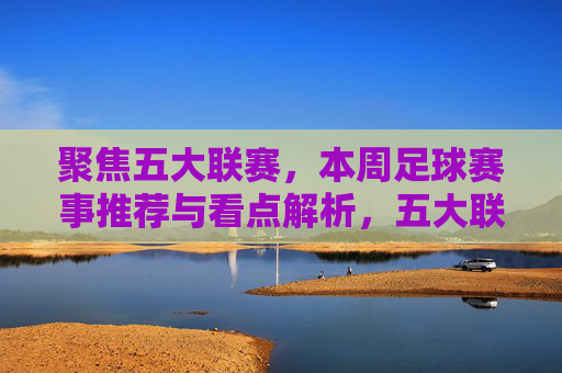 聚焦五大联赛,本周足球赛事推荐与看点解析,五大联赛本周赛事推荐与看点解析