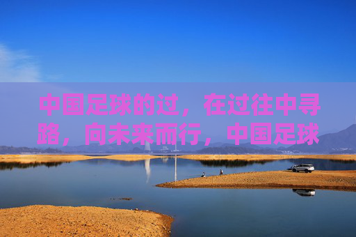 中国足球的过,在过往中寻路,向未来而行,中国足球,过往寻路,向未来而行