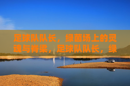 足球队队长,绿茵场上的灵魂与脊梁,足球队队长,绿茵场上的灵魂与脊梁