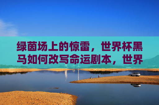 绿茵场上的惊雷,世界杯黑马如何改写命运剧本,世界杯黑马,惊雷改写命运剧本