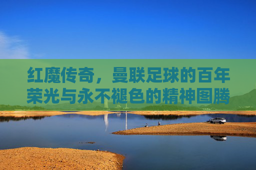 红魔传奇，曼联足球的百年荣光与永不褪色的精神图腾，红魔传奇，百年荣光与永不褪色的精神图腾
