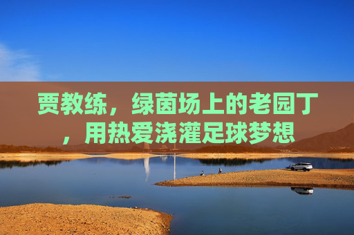 贾教练,绿茵场上的老园丁,用热爱浇灌足球梦想
