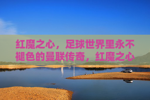 红魔之心,足球世界里永不褪色的曼联传奇,红魔之心,永不褪色的曼联传奇