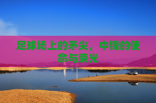 足球场上的矛尖,中锋的使命与荣光