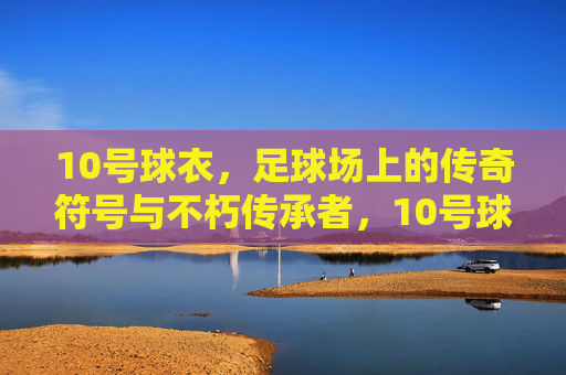 10号球衣，足球场上的传奇符号与不朽传承者，10号球衣，足球场上的传奇符号与不朽传承