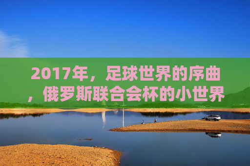 2017年,足球世界的序曲,俄罗斯联合会杯的小世界杯盛宴,2017俄罗斯联合会杯,足球世界的序曲与小世界杯盛宴