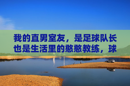 我的直男室友,是足球队长也是生活里的憨憨教练,球场队长,生活憨憨,我的直男室友
