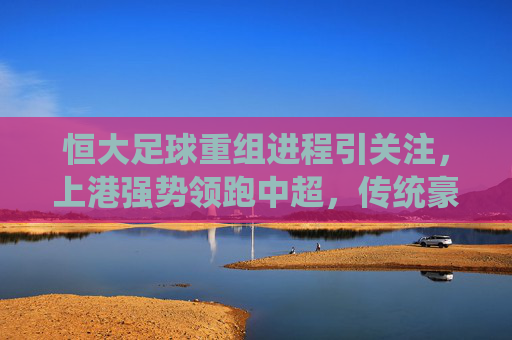 恒大足球重组进程引关注,上港强势领跑中超,传统豪强格局再洗牌?恒大重组、上港领跑,中超传统豪强格局再洗牌?