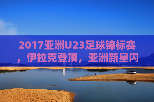 2017亚洲U23足球锦标赛,伊拉克登顶,亚洲新星闪耀青春舞台,2017亚洲U23锦标赛,伊拉克登顶,新星闪耀青春舞台