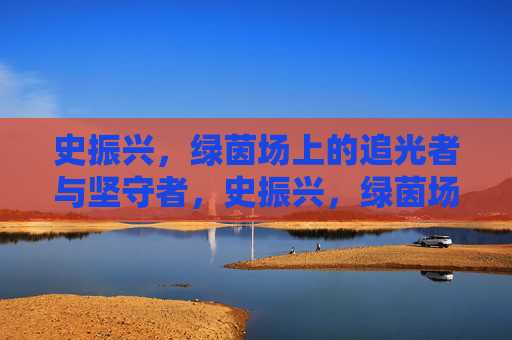 史振兴，绿茵场上的追光者与坚守者，史振兴，绿茵场的追光坚守者