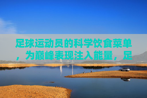 足球运动员的科学饮食菜单,为巅峰表现注入能量,足球运动员的科学饮食菜单,为巅峰表现注入能量