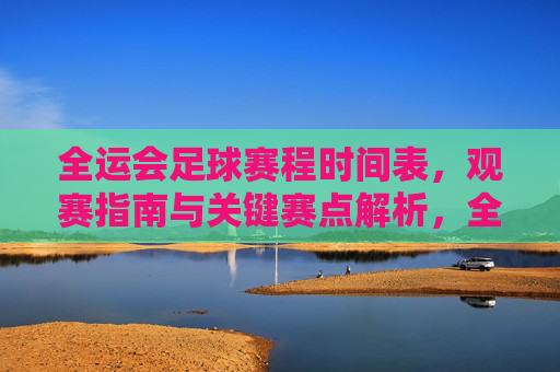 全运会足球赛程时间表,观赛指南与关键赛点解析,全运会足球赛程、观赛指南及关键赛点解析