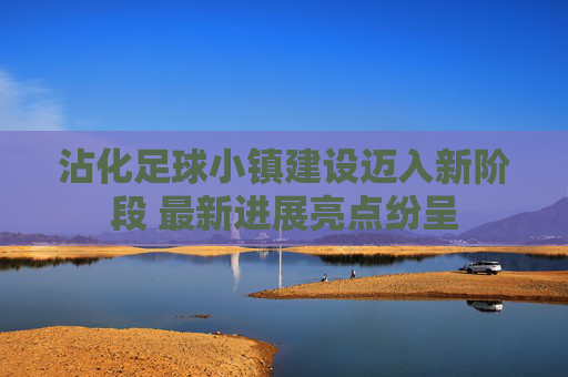 沾化足球小镇建设迈入新阶段 最新进展亮点纷呈