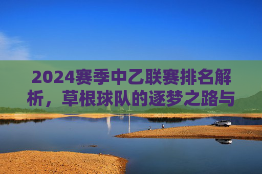 2024赛季中乙联赛排名解析,草根球队的逐梦之路与联赛格局新变局,2024中乙联赛排名解析,草根逐梦与格局新变局