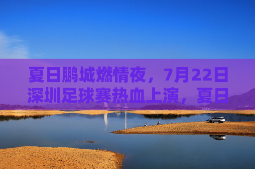 夏日鹏城燃情夜，7月22日深圳足球赛热血上演，夏日鹏城燃情夜，7月22日深圳足球赛热血上演