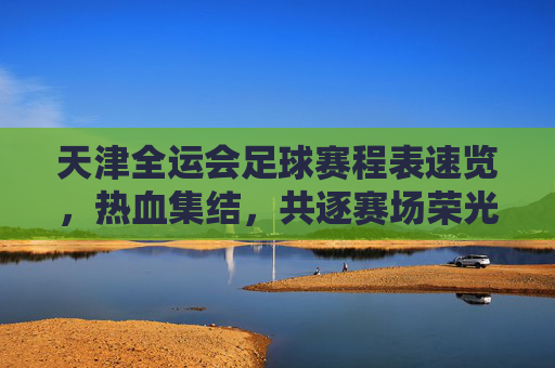 天津全运会足球赛程表速览,热血集结,共逐赛场荣光,天津全运会足球赛程速览,热血集结,共逐赛场荣光