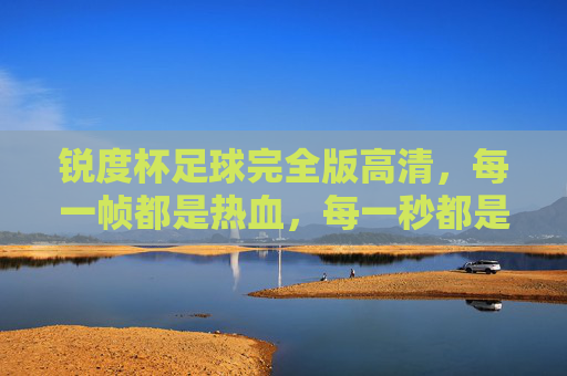 锐度杯足球完全版高清,每一帧都是热血,每一秒都是经典!锐度杯足球完全版高清,帧帧热血,秒秒经典