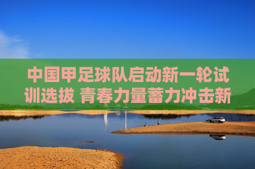 中国甲足球队启动新一轮试训选拔 青春力量蓄力冲击新目标,中国男足启动新一轮试训选拔 青春力量蓄力冲击新目标