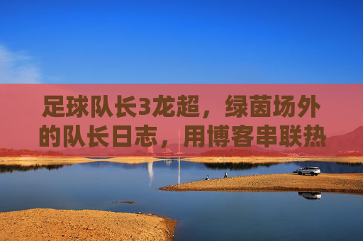 足球队长3龙超,绿茵场外的队长日志,用博客串联热爱与责任,绿茵场外的队长日志,博客串联热爱与责任