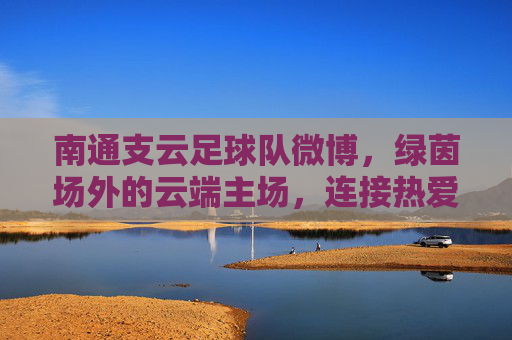 南通支云足球队微博,绿茵场外的云端主场,连接热爱与梦想,南通支云微博,绿茵场外的云端主场,连接热爱与梦想