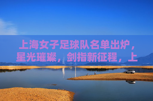 上海女子足球队名单出炉，星光璀璨，剑指新征程，上海女足名单出炉，星光璀璨剑指新征程