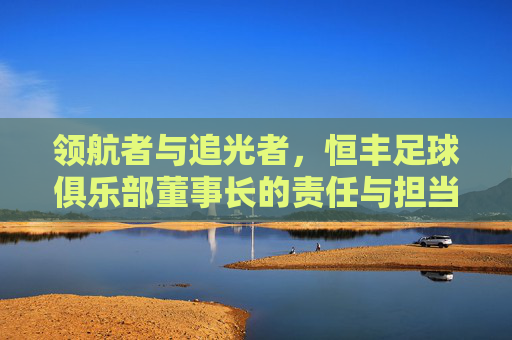 领航者与追光者,恒丰足球俱乐部董事长的责任与担当,恒丰足球董事长,领航者与追光者的责任担当