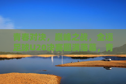 青春对决，巅峰之战，全运足球U20决赛圆满落幕，青春巅峰对决，全运U20决赛圆满落幕