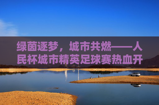 绿茵逐梦,城市共燃——人民杯城市精英足球赛热血开赛,绿茵逐梦,城市共燃——人民杯城市精英足球赛热血开赛
