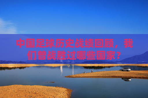 中国足球历史战绩回顾,我们曾战胜过哪些国家?