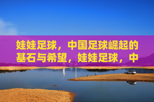 娃娃足球,中国足球崛起的基石与希望,娃娃足球,中国足球崛起的基石与希望