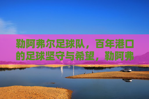 勒阿弗尔足球队,百年港口的足球坚守与希望,勒阿弗尔,百年港口的足球坚守与希望