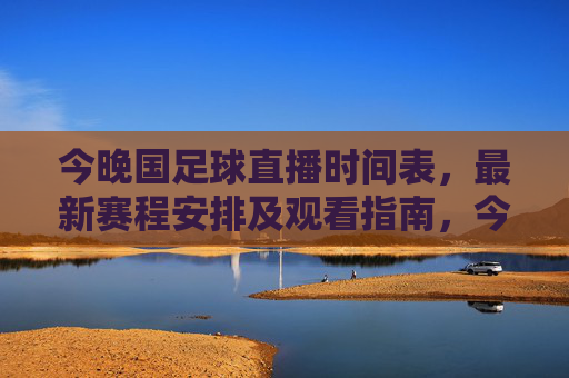 今晚国足球直播时间表,最新赛程安排及观看指南,今晚国足直播最新赛程时间表及观看指南