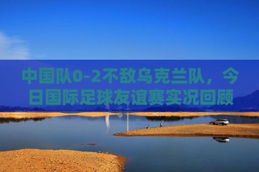 中国队0-2不敌乌克兰队,今日国际足球友谊赛实况回顾,中国队0-2不敌乌克兰,国际友谊赛实况回顾