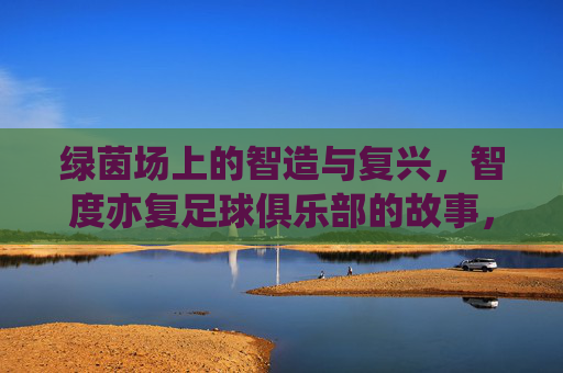 绿茵场上的智造与复兴,智度亦复足球俱乐部的故事,智造与复兴,智度亦复足球俱乐部的绿茵故事
