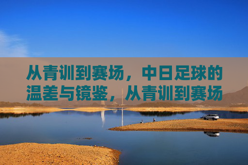 从青训到赛场，中日足球的温差与镜鉴，从青训到赛场，中日足球的温差与镜鉴
