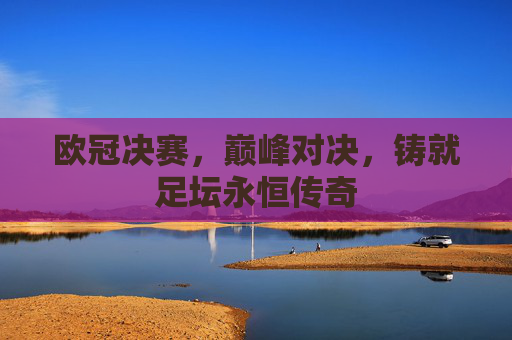 欧冠决赛,巅峰对决,铸就足坛永恒传奇