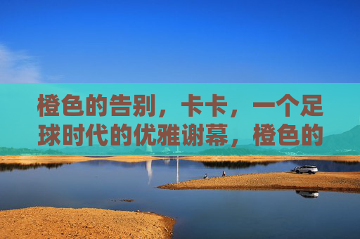 橙色的告别,卡卡,一个足球时代的优雅谢幕,橙色的告别,卡卡与一个足球时代的优雅谢幕