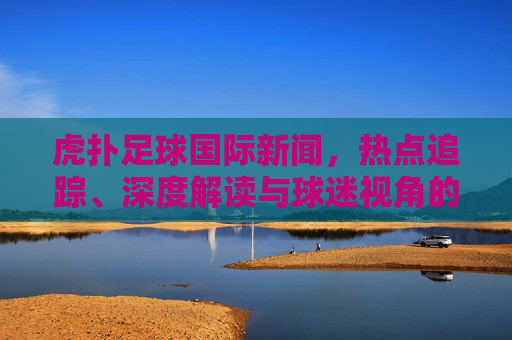 虎扑足球国际新闻,热点追踪、深度解读与球迷视角的三重奏,虎扑足球国际新闻,热点、深度与球迷视角的三重奏