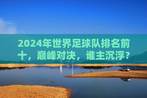 2024年世界足球队排名前十,巅峰对决,谁主沉浮?2024世界足球队前十巅峰对决,谁主沉浮?