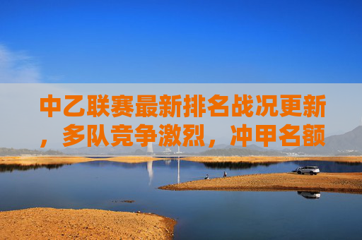 中乙联赛最新排名战况更新，多队竞争激烈，冲甲名额争夺白热化，中乙联赛最新战况，冲甲名额争夺白热化