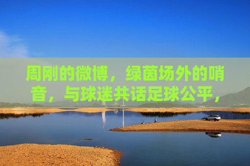 周刚的微博,绿茵场外的哨音,与球迷共话足球公平,周刚微博绿茵场外哨音,与球迷共话足球公平