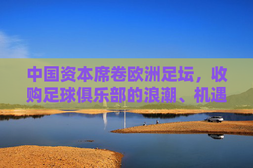 中国资本席卷欧洲足坛,收购足球俱乐部的浪潮、机遇与挑战,中国资本席卷欧洲足坛,收购浪潮的机遇与挑战