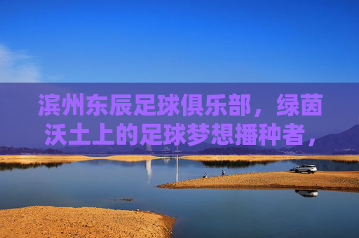 滨州东辰足球俱乐部,绿茵沃土上的足球梦想播种者,滨州东辰,绿茵沃土的足球梦想播种者