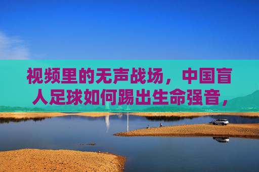 视频里的无声战场,中国盲人足球如何踢出生命强音,中国盲人足球,在无声战场踢响生命强音